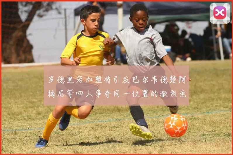 罗德里若加盟将引发巴尔韦德楚阿梅尼等四人争夺同一位置的激烈竞争