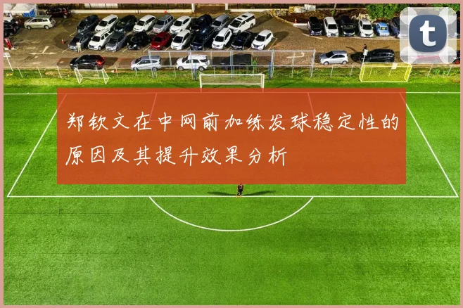 郑钦文在中网前加练发球稳定性的原因及其提升效果分析