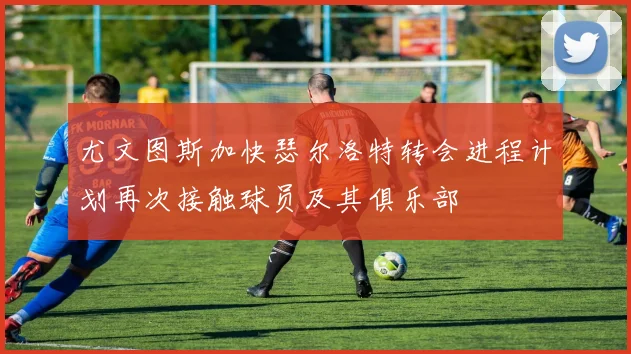 尤文图斯加快瑟尔洛特转会进程计划再次接触球员及其俱乐部