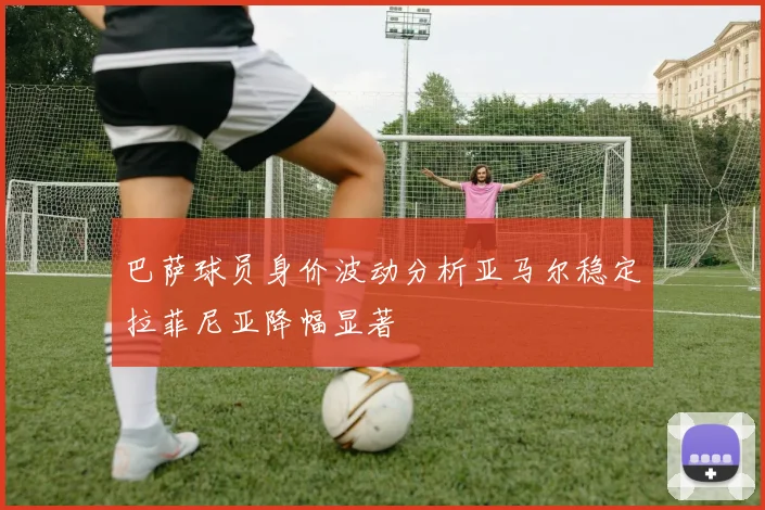 巴萨球员身价波动分析亚马尔稳定拉菲尼亚降幅显著