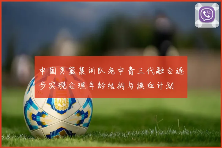 中国男篮集训队老中青三代融合逐步实现合理年龄结构与换血计划