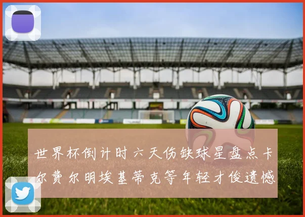 世界杯倒计时六天伤缺球星盘点卡尔费尔明埃基蒂克等年轻才俊遗憾缺席