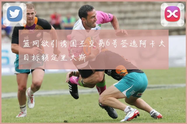 篮网欲引诱国王交易6号签选阿卡夫目标锁定里夫斯