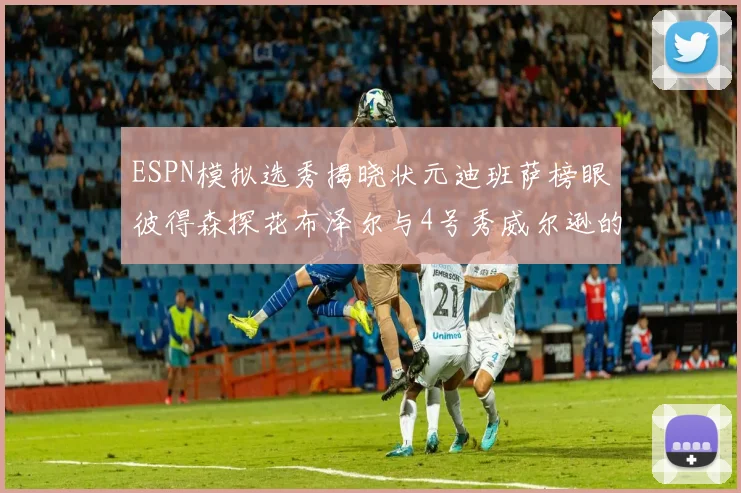 ESPN模拟选秀揭晓状元迪班萨榜眼彼得森探花布泽尔与4号秀威尔逊的精彩表现