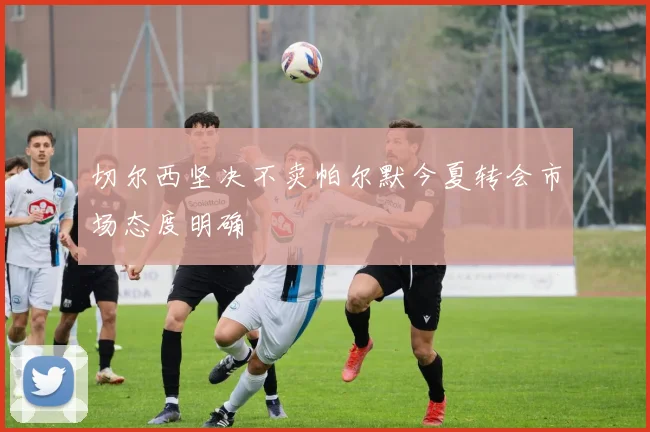 切尔西坚决不卖帕尔默今夏转会市场态度明确