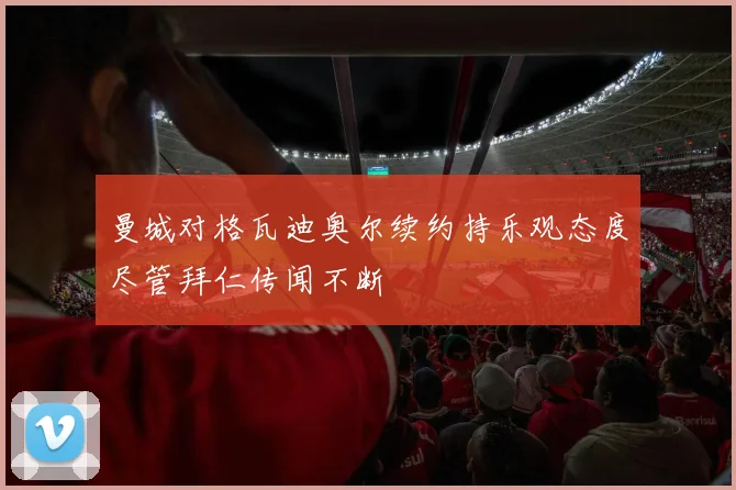 曼城对格瓦迪奥尔续约持乐观态度尽管拜仁传闻不断