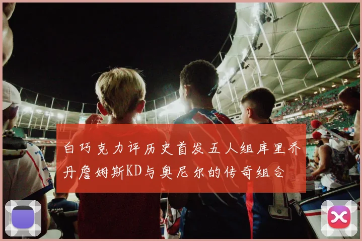 白巧克力评历史首发五人组库里乔丹詹姆斯KD与奥尼尔的传奇组合