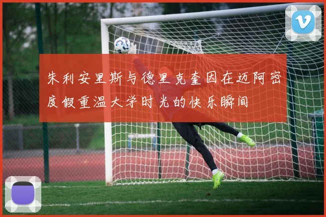 朱利安里斯与德里克奎因在迈阿密度假重温大学时光的快乐瞬间