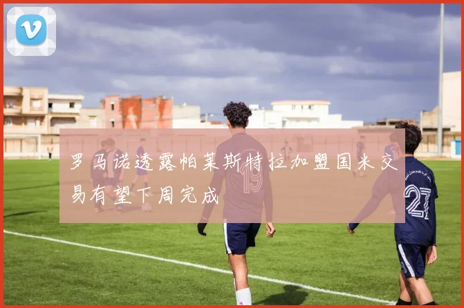 罗马诺透露帕莱斯特拉加盟国米交易有望下周完成