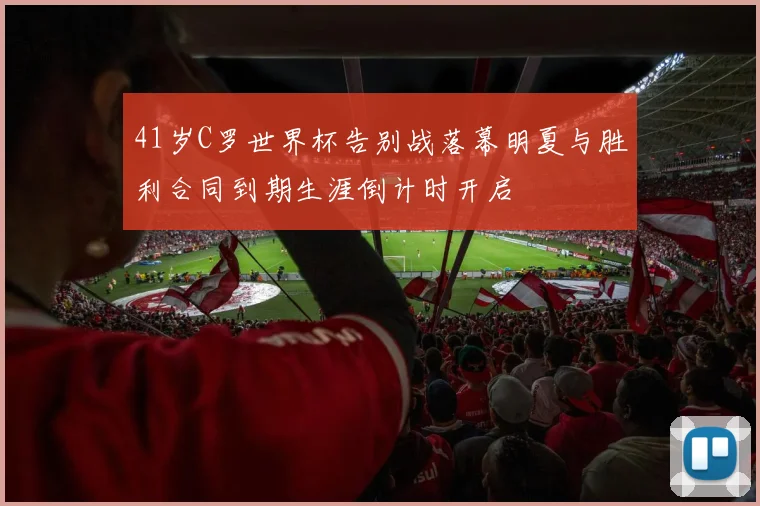 41岁C罗世界杯告别战落幕明夏与胜利合同到期生涯倒计时开启