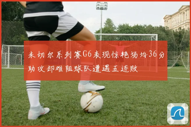 米切尔系列赛G6表现惊艳场均36分助攻却难阻球队遭遇五连败