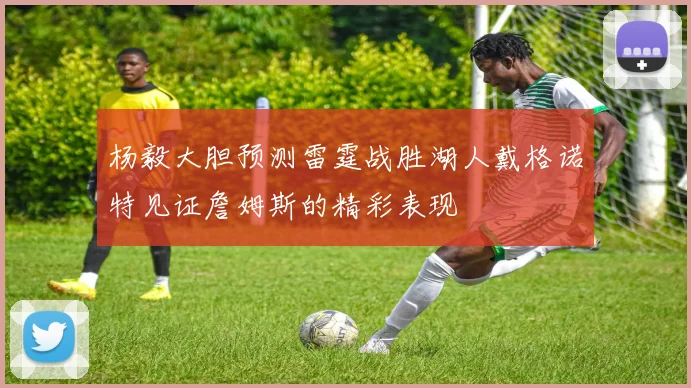 杨毅大胆预测雷霆战胜湖人戴格诺特见证詹姆斯的精彩表现