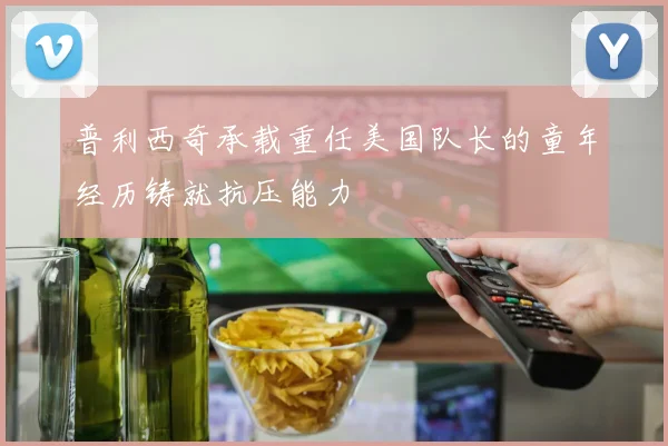 普利西奇承载重任美国队长的童年经历铸就抗压能力
