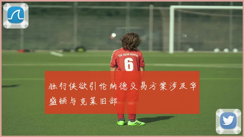 独行侠欲引伦纳德交易方案涉及华盛顿与克莱旧部