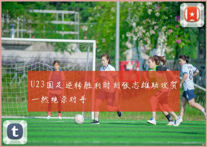 U23国足逆转胜利时刻张志雄助攻贺一然绝杀对手