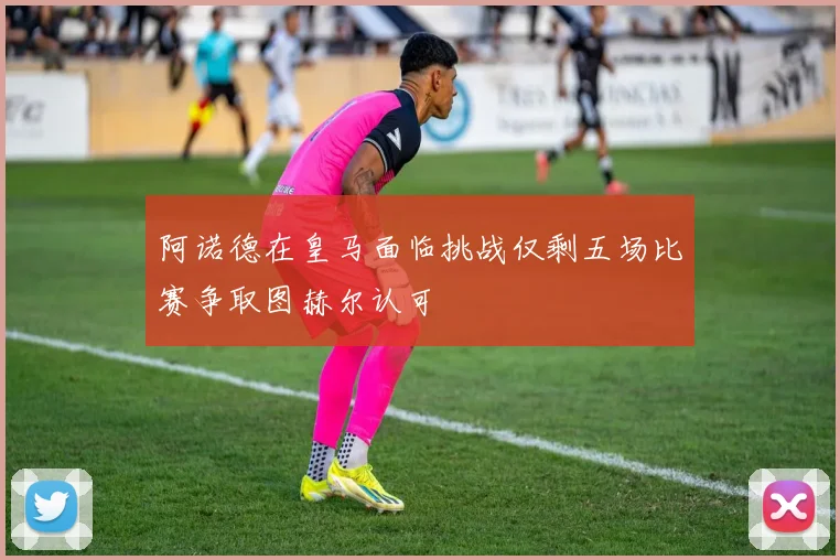 阿诺德在皇马面临挑战仅剩五场比赛争取图赫尔认可