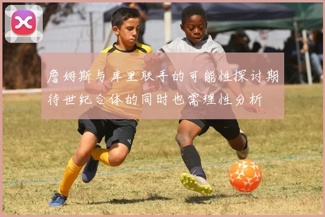 詹姆斯与库里联手的可能性探讨期待世纪合体的同时也需理性分析