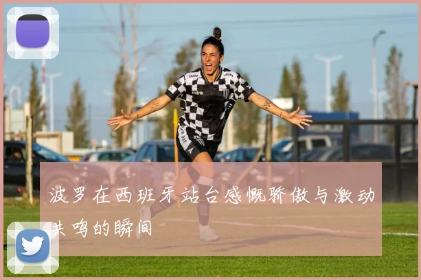 波罗在西班牙站台感慨骄傲与激动共鸣的瞬间