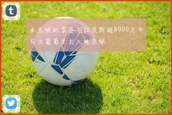米兰破纪录签下拉莫斯超8000万今日为葡萄牙打入绝杀球