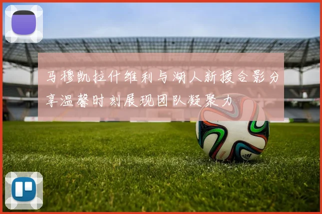 马穆凯拉什维利与湖人新援合影分享温馨时刻展现团队凝聚力