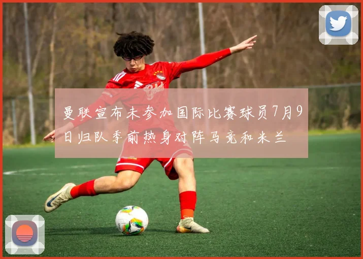 曼联宣布未参加国际比赛球员7月9日归队季前热身对阵马竞和米兰