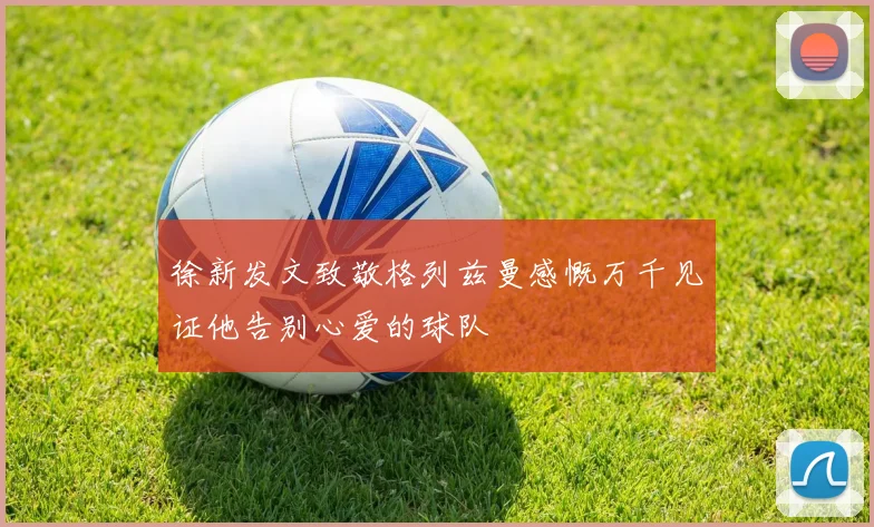 徐新发文致敬格列兹曼感慨万千见证他告别心爱的球队