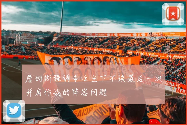 詹姆斯强调专注当下不谈最后一次并肩作战的阵容问题