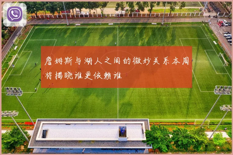 詹姆斯与湖人之间的微妙关系本周将揭晓谁更依赖谁