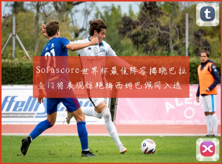 Sofascore世界杯最佳阵容揭晓巴拉圭门将表现惊艳梅西姆巴佩同入选
