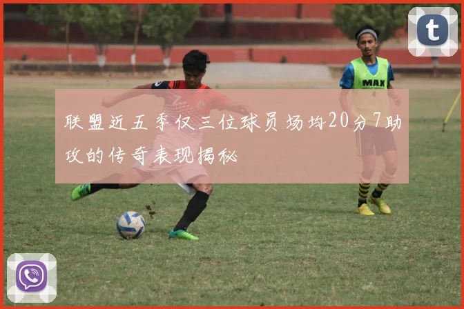 联盟近五季仅三位球员场均20分7助攻的传奇表现揭秘